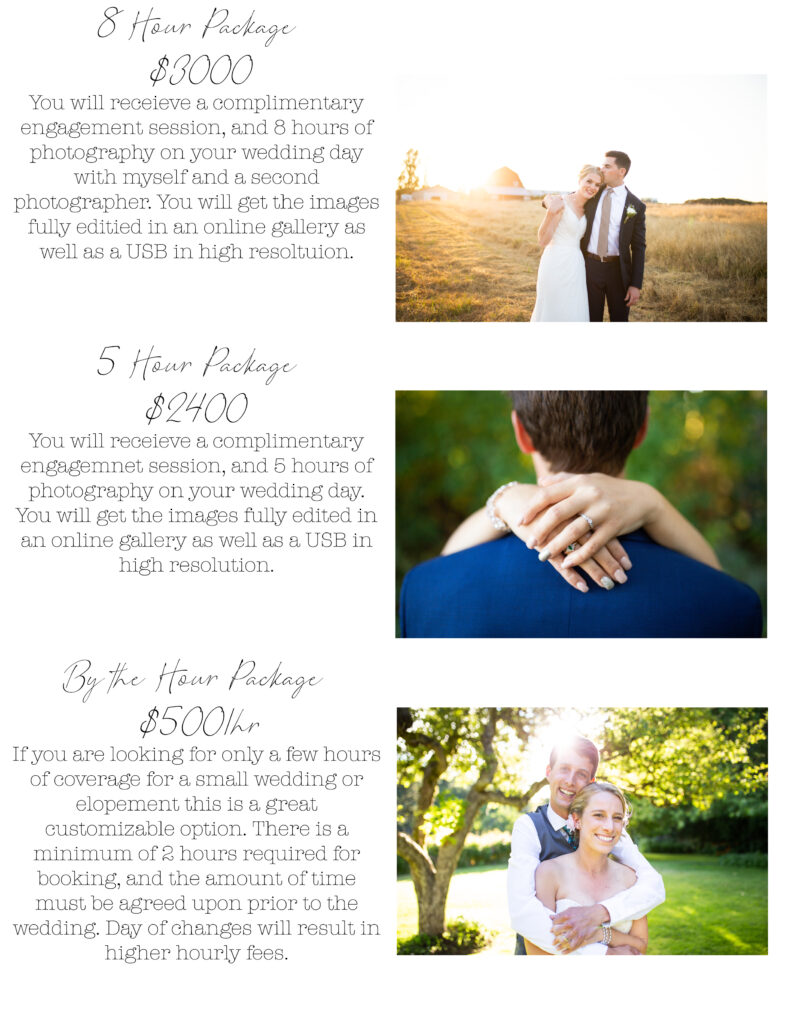 Image reading: Wedding Prices. 8 hour package $3000. You will receive a complimentary engagement session, and 8 hours of photography on your wedding day with myself and a second photographer. You will get the images fully edited in an online gallery as well as a USB in high resolution.

5 Hour package. $2400. You will receive a complimentary engagement session, and 5 hours of photography on your wedding day. You will get the images fully edited in on online gallery as well as a USB in high resolution. 

By the hour package. $500 per hour. If you are looking for only a few hours of coverage for a small wedding or elopement, this is a great customizable option. There is a minimum of 2 hours required for booking, and the amount of time must be agreed upon prior to the wedding. Day of changes will result in higher hourly fees.